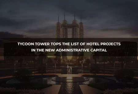 Tycoon Tower Tops the List of Hotel Projects in the New Administrative Capital